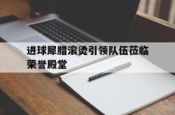 开云体育登录-关于进球犀腊滚烫引领队伍莅临荣誉殿堂的信息